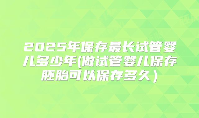 2025年保存最长试管婴儿多少年(做试管婴儿保存胚胎可以保存多久）
