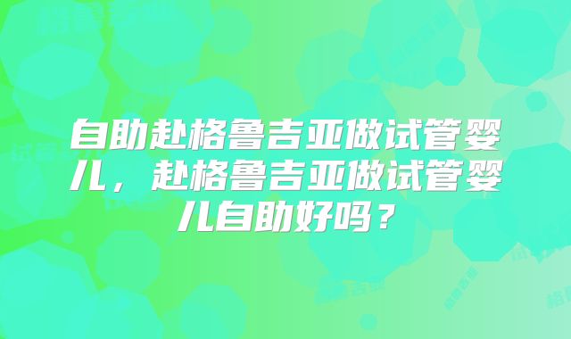 自助赴格鲁吉亚做试管婴儿，赴格鲁吉亚做试管婴儿自助好吗？