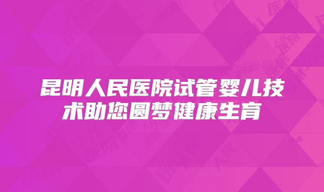 昆明人民医院试管婴儿技术助您圆梦健康生育