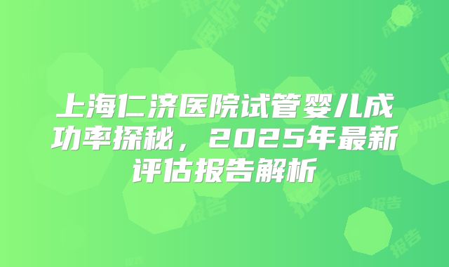 上海仁济医院试管婴儿成功率探秘，2025年最新评估报告解析
