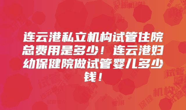 连云港私立机构试管住院总费用是多少！连云港妇幼保健院做试管婴儿多少钱！