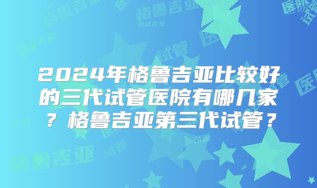 2024年格鲁吉亚比较好的三代试管医院有哪几家？格鲁吉亚第三代试管？