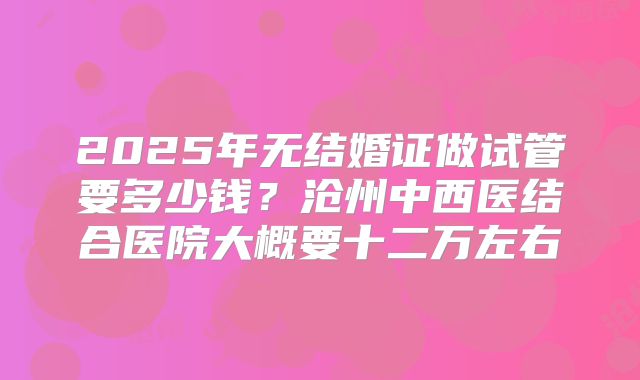 2025年无结婚证做试管要多少钱？沧州中西医结合医院大概要十二万左右