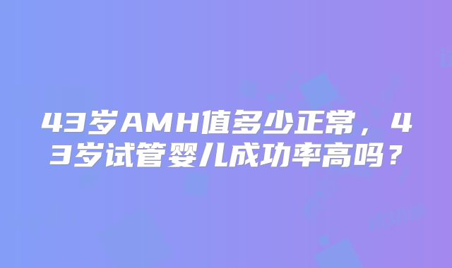 43岁AMH值多少正常，43岁试管婴儿成功率高吗？