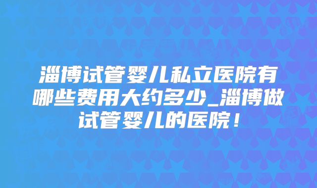 淄博试管婴儿私立医院有哪些费用大约多少_淄博做试管婴儿的医院！