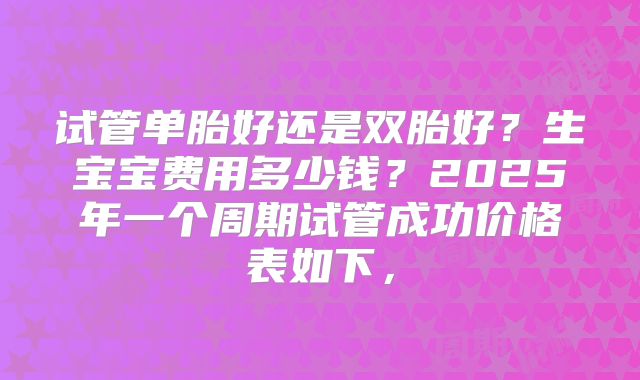 试管单胎好还是双胎好？生宝宝费用多少钱？2025年一个周期试管成功价格表如下，