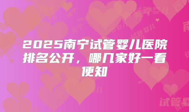 2025南宁试管婴儿医院排名公开,哪几家好一看便知