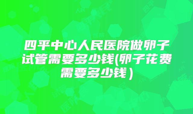 四平中心人民医院做卵子试管需要多少钱(卵子花费需要多少钱）