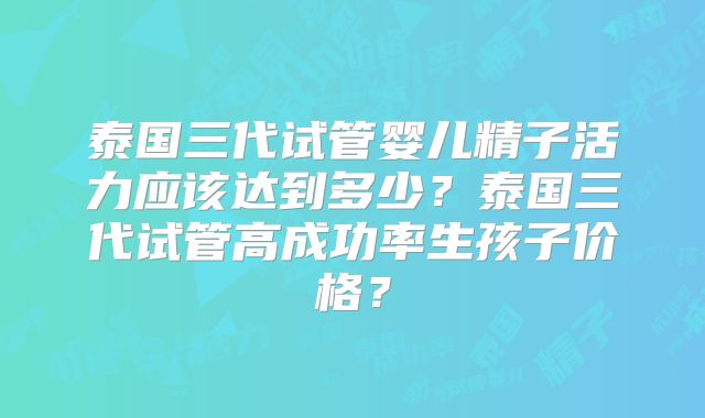 泰国三代试管婴儿精子活力应该达到多少？泰国三代试管高成功率生孩子价格？