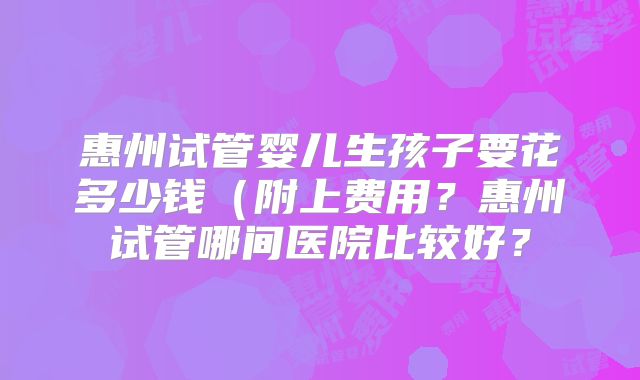 惠州试管婴儿生孩子要花多少钱（附上费用？惠州试管哪间医院比较好？