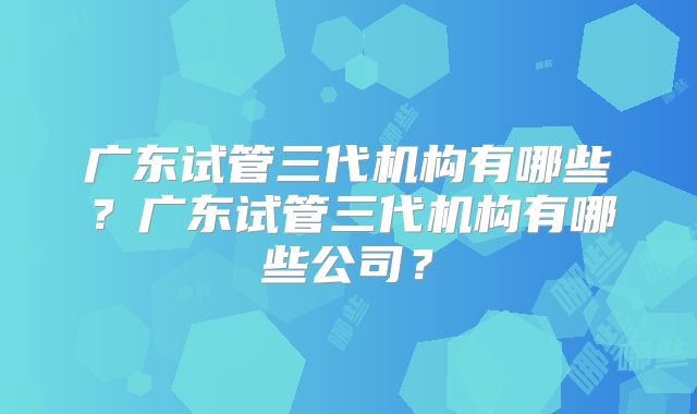 广东试管三代机构有哪些？广东试管三代机构有哪些公司？