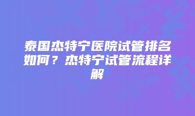泰国杰特宁医院试管排名如何？杰特宁试管流程详解