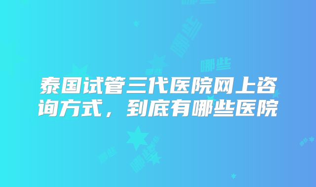 泰国试管三代医院网上咨询方式，到底有哪些医院