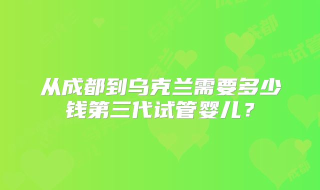 从成都到乌克兰需要多少钱第三代试管婴儿？