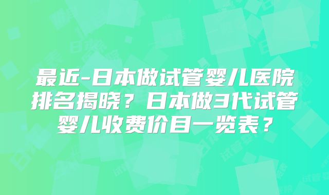 最近-日本做试管婴儿医院排名揭晓？日本做3代试管婴儿收费价目一览表？