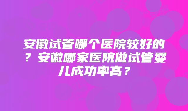 安徽试管哪个医院较好的？安徽哪家医院做试管婴儿成功率高？
