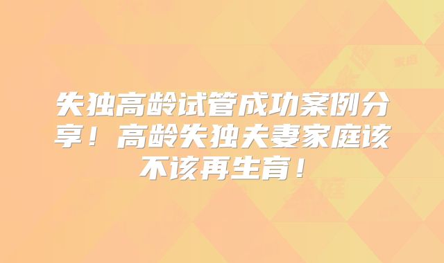失独高龄试管成功案例分享！高龄失独夫妻家庭该不该再生育！