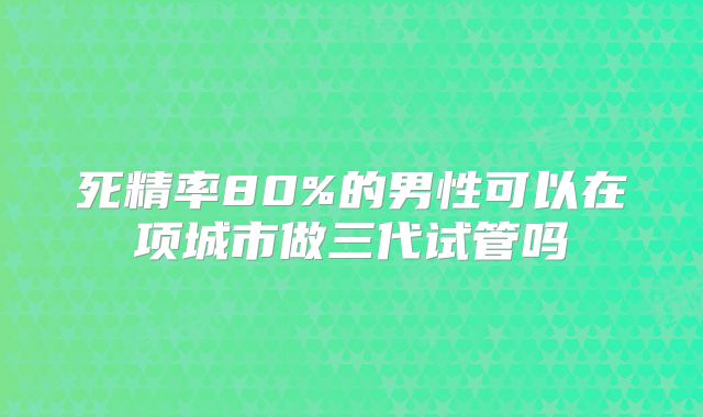 死精率80%的男性可以在项城市做三代试管吗