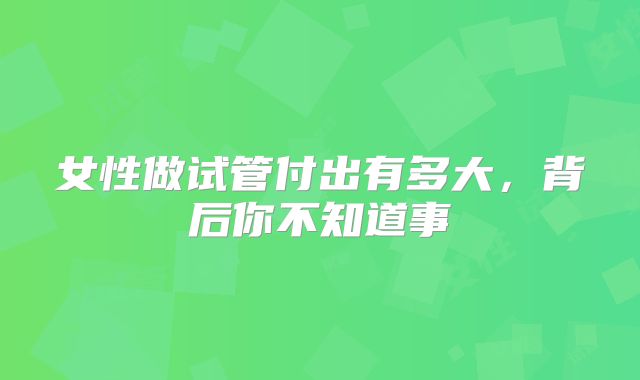 女性做试管付出有多大，背后你不知道事