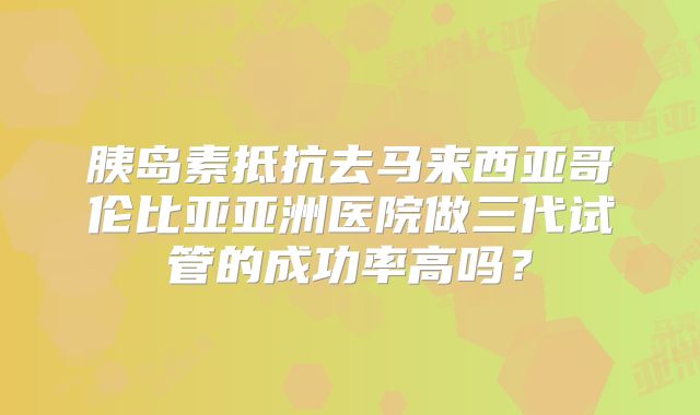 胰岛素抵抗去马来西亚哥伦比亚亚洲医院做三代试管的成功率高吗？