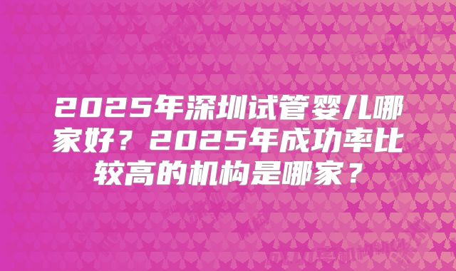 2025年深圳试管婴儿哪家好?2025年成功率比较高的机构是哪家?