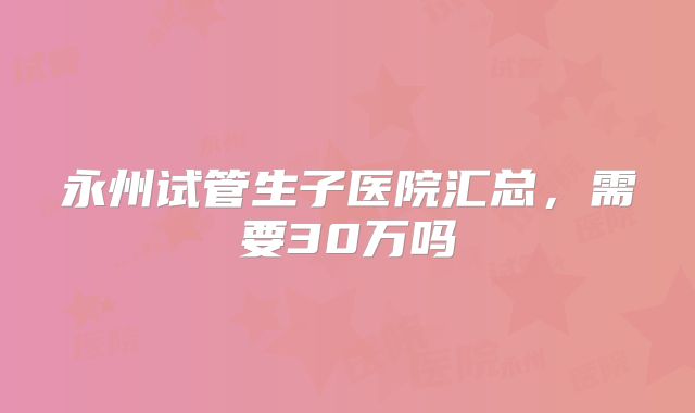 永州试管生子医院汇总,需要30万吗
