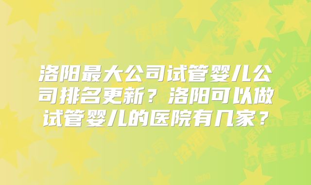洛阳最大公司试管婴儿公司排名更新？洛阳可以做试管婴儿的医院有几家？