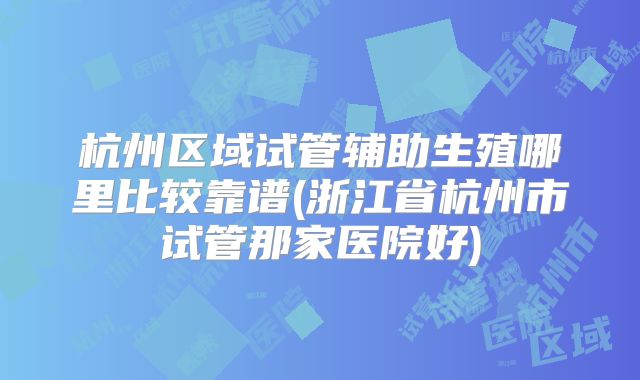 杭州区域试管辅助生殖哪里比较靠谱(浙江省杭州市试管那家医院好)