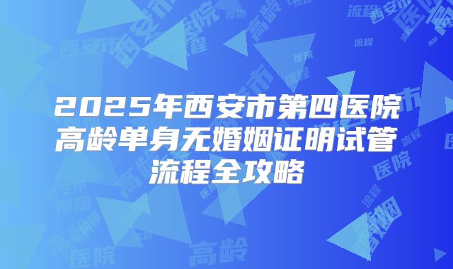 2025年西安市第四医院高龄单身无婚姻证明试管流程全攻略