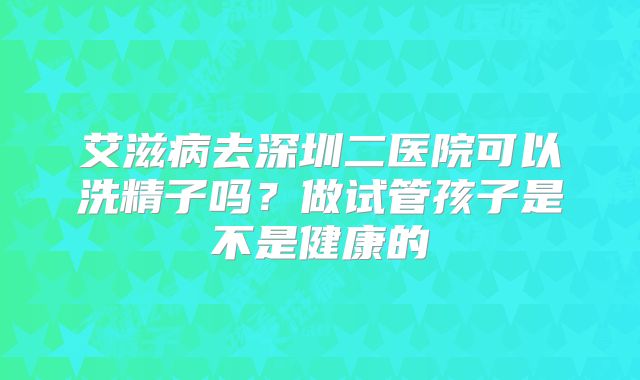艾滋病去深圳二医院可以洗精子吗？做试管孩子是不是健康的