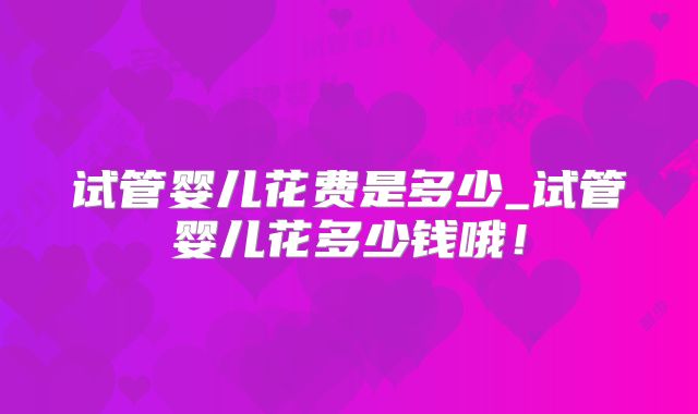 试管婴儿花费是多少_试管婴儿花多少钱哦!