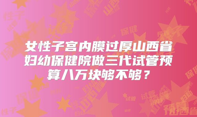 女性子宫内膜过厚山西省妇幼保健院做三代试管预算八万块够不够？