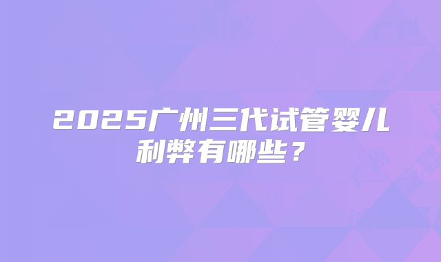 2025广州三代试管婴儿利弊有哪些?