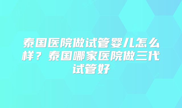 泰国医院做试管婴儿怎么样？泰国哪家医院做三代试管好