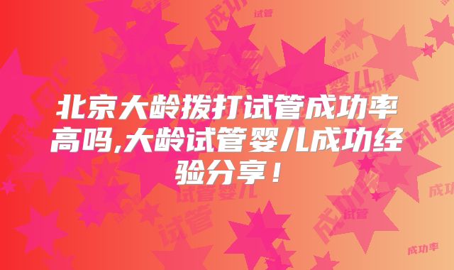 北京大龄拨打试管成功率高吗,大龄试管婴儿成功经验分享!