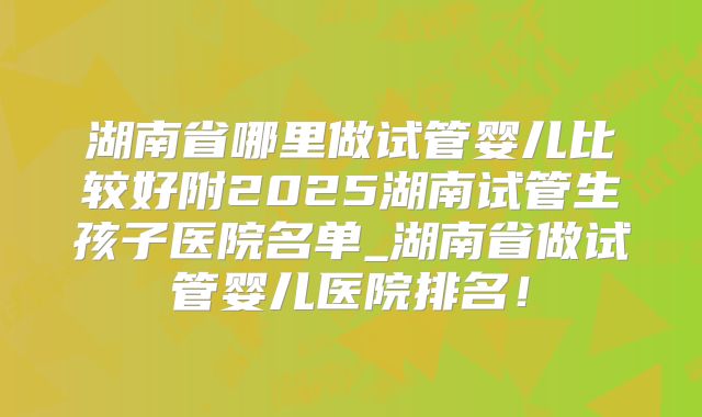 湖南省哪里做试管婴儿比较好附2025湖南试管生孩子医院名单_湖南省做试管婴儿医院排名!
