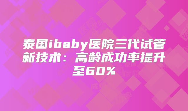 泰国ibaby医院三代试管新技术：高龄成功率提升至60%