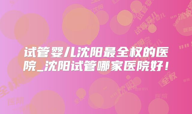 试管婴儿沈阳最全权的医院_沈阳试管哪家医院好！