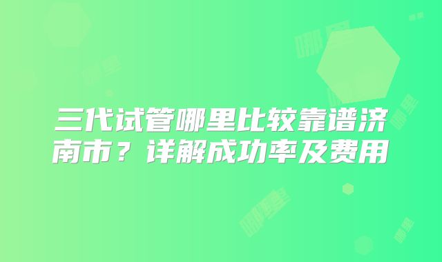 三代试管哪里比较靠谱济南市？详解成功率及费用