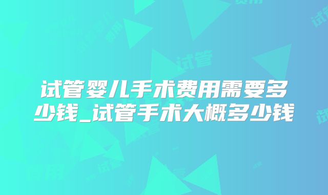 试管婴儿手术费用需要多少钱_试管手术大概多少钱
