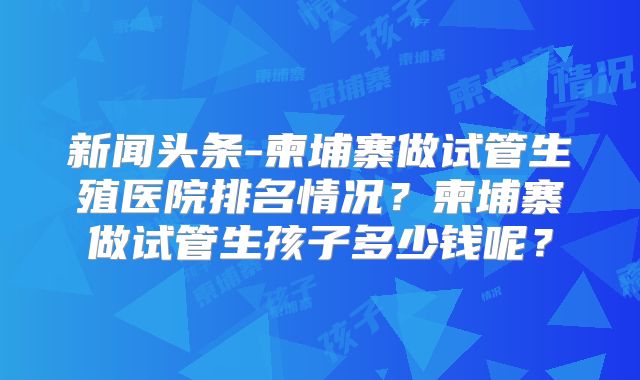 新闻头条-柬埔寨做试管生殖医院排名情况?柬埔寨做试管生孩子多少钱呢?