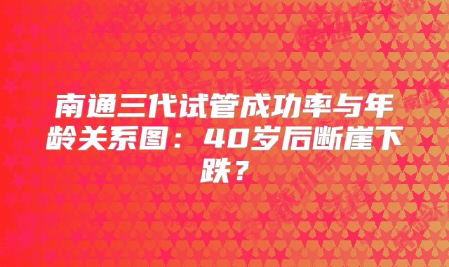 南通三代试管成功率与年龄关系图：40岁后断崖下跌？