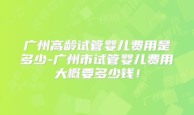 广州高龄试管婴儿费用是多少-广州市试管婴儿费用大概要多少钱！
