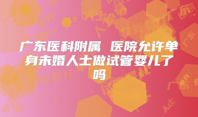 广东医科附属 医院允许单身未婚人士做试管婴儿了吗