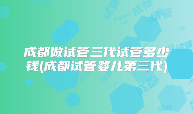 成都做试管三代试管多少钱(成都试管婴儿第三代)