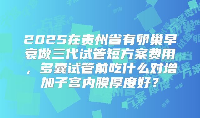 2025在贵州省有卵巢早衰做三代试管短方案费用，多囊试管前吃什么对增加子宫内膜厚度好？