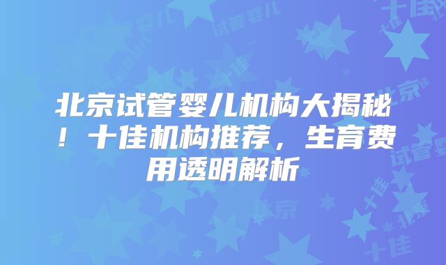 北京试管婴儿机构大揭秘！十佳机构推荐，生育费用透明解析