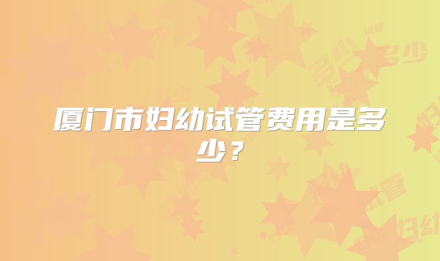 厦门市妇幼试管费用是多少？