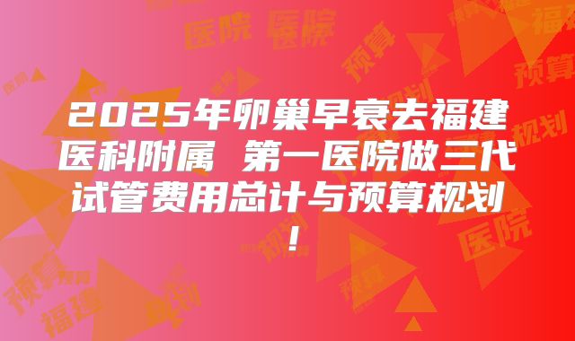 2025年卵巢早衰去福建医科附属 第一医院做三代试管费用总计与预算规划！