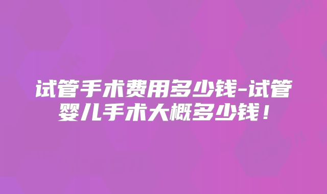 试管手术费用多少钱-试管婴儿手术大概多少钱！